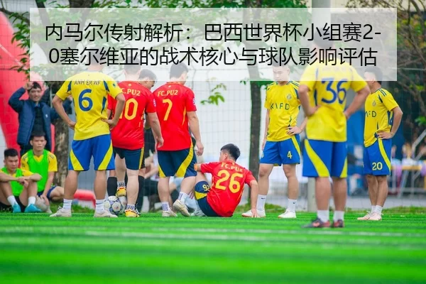 nei-ma-er-chuan-she-jie-xi-ba-xi-shi-jie-bei-xiao-zu-sai-sai-er-wei-ya-de-zhan-shu-he-xin-yu-qiu-dui-ying-xiang-ping-gu-2-367.jpg