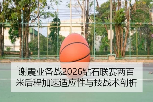 谢震业备战2026钻石联赛两百米后程加速适应性与技战术剖析