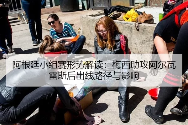 阿根廷小组赛形势解读：梅西助攻阿尔瓦雷斯后出线路径与影响